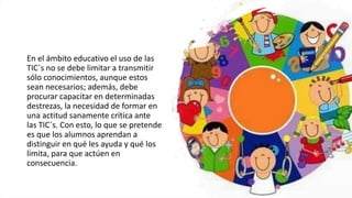 En el ámbito educativo el uso de las
TIC´s no se debe limitar a transmitir
sólo conocimientos, aunque estos
sean necesarios; además, debe
procurar capacitar en determinadas
destrezas, la necesidad de formar en
una actitud sanamente crítica ante
las TIC´s. Con esto, lo que se pretende
es que los alumnos aprendan a
distinguir en qué les ayuda y qué los
limita, para que actúen en
consecuencia.
 
