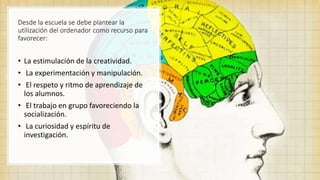 Desde la escuela se debe plantear la
utilización del ordenador como recurso para
favorecer:
• La estimulación de la creatividad.
• La experimentación y manipulación.
• El respeto y ritmo de aprendizaje de
los alumnos.
• El trabajo en grupo favoreciendo la
socialización.
• La curiosidad y espíritu de
investigación.
 