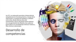 Desarrollo de
competencias
Las TIC´s en educación permiten el desarrollo de
competencias en el procesamiento y manejo de la
información, el manejo de hardware y software
entre otras, desde diversas áreas del
conocimiento, esto se da porque ahora estamos
con una generación de niños/as a los cuales les
gusta todo en la virtualidad por diversos motivos y
ellos mismos lo demandan.
 