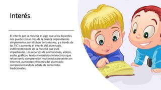 Interés.
El interés por la materia es algo que a los docentes
nos puede costar más de la cuenta dependiendo
simplemente por el título de la misma, y a través de
las TIC´s aumenta el interés del alumnado,
indiferentemente de la materia que esté
impartiendo. Los recursos de animaciones, vídeos,
audio, gráficos, textos y ejercicios interactivos que
refuerzan la comprensión multimedia presentes en
Internet, aumentan el interés del alumnado
complementando la oferta de contenidos
tradicionales.
 