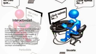 Interactividad
El alumno puede interactuar, se puede comunicar,
puede intercambiar experiencias con otros
compañeros del aula o de otros Centros
educativos, enriqueciendo en gran medida su
aprendizaje. Los estudios revelan que la
interactividad favorece un proceso de enseñanza
y aprendizaje más dinámico y didáctico. La actitud
del usuario frente a la interactividad estimula la
reflexión, el cálculo de consecuencias y provoca
una mayor actividad cognitiva.
 