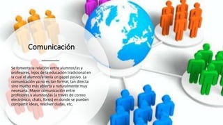 Comunicación
Se fomenta la relación entre alumnos/as y
profesores, lejos de la educación tradicional en
la cual el alumno/a tenía un papel pasivo. La
comunicación ya no es tan formal, tan directa
sino mucho más abierta y naturalmente muy
necesaria. Mayor comunicación entre
profesores y alumnos/as (a través de correo
electrónico, chats, foros) en donde se pueden
compartir ideas, resolver dudas, etc.
 
