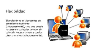 Flexibilidad
El profesor no está presente en
ese mismo momento
(síncronamente), sino que puede
hacerse en cualquier tiempo, sin
coincidir necesariamente con los
otros alumnos (asíncronamente).
 