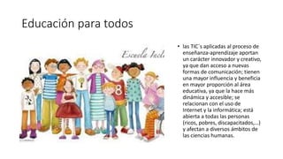 Educación para todos
• las TIC´s aplicadas al proceso de
enseñanza-aprendizaje aportan
un carácter innovador y creativo,
ya que dan acceso a nuevas
formas de comunicación; tienen
una mayor influencia y beneficia
en mayor proporción al área
educativa, ya que la hace más
dinámica y accesible; se
relacionan con el uso de
Internet y la informática; está
abierta a todas las personas
(ricos, pobres, discapacitados,…)
y afectan a diversos ámbitos de
las ciencias humanas.
 