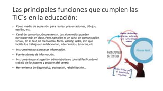 Las principales funciones que cumplen las
TIC´s en la educación:
• Como medio de expresión: para realizar presentaciones, dibujos,
escribir, etc.
• Canal de comunicación presencial. Los alumnos/as pueden
participar más en clase. Pero, también es un canal de comunicación
virtual, en el caso de mensajería, foros, weblog, wikis, etc. que
facilita los trabajos en colaboración, intercambios, tutorías, etc.
• Instrumento para procesar información.
• Fuente abierta de información.
• Instrumento para la gestión administrativa o tutorial facilitando el
trabajo de los tutores y gestores del centro.
• Herramienta de diagnóstico, evaluación, rehabilitación…
 