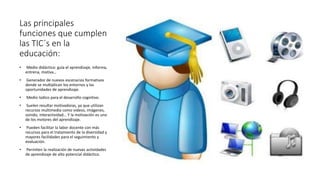 Las principales
funciones que cumplen
las TIC´s en la
educación:
• Medio didáctico: guía el aprendizaje, informa,
entrena, motiva…
• Generador de nuevos escenarios formativos
donde se multiplican los entornos y las
oportunidades de aprendizaje.
• Medio lúdico para el desarrollo cognitivo.
• Suelen resultar motivadoras, ya que utilizan
recursos multimedia como videos, imágenes,
sonido, interactividad… Y la motivación es uno
de los motores del aprendizaje.
• Pueden facilitar la labor docente con más
recursos para el tratamiento de la diversidad y
mayores facilidades para el seguimiento y
evaluación.
• Permiten la realización de nuevas actividades
de aprendizaje de alto potencial didáctico.
 