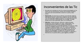 Inconvenientes de las Tic
• No todo son ventajas al usar las nuevas tecnologías en las
aulas con los alumnos/as, puesto que también conlleva
una serie de inconvenientes a tener en cuenta, tales
como:
• Distracción. El alumno/a se distrae consultando páginas
web que le llaman la atención o páginas con las que está
más familiarizado, páginas lúdicas y no podemos permitir
que se confunda el aprendizaje con el juego. El juego
puede servir para aprender, pero no al contrario
• Adicción. Puede provocar adicción a determinados
programas como pueden ser chats, videojuegos. Los
comportamientos adictivos pueden trastornar el
desarrollo personal y social del individuo. Al respecto Adès
y Lejoyeux (2003) señalan a las TIC´s como una nueva
adicción y advierten sobre el uso de Internet: “No se ha
visto jamás que un progreso tecnológico produzca tan
deprisa una patología. A juzgar por el volumen de las
publicaciones médicas que se le consagran, la adicción a
Internet es un asunto serio y, para algunos, temible”.
•
 