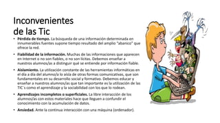 Inconvenientes
de las Tic
• Pérdida de tiempo. La búsqueda de una información determinada en
innumerables fuentes supone tiempo resultado del amplio “abanico” que
ofrece la red.
• Fiabilidad de la información. Muchas de las informaciones que aparecen
en Internet o no son fiables, o no son lícitas. Debemos enseñar a
nuestros alumnos/as a distinguir qué se entiende por información fiable.
• Aislamiento. La utilización constante de las herramientas informáticas en
el día a día del alumno/a lo aísla de otras formas comunicativas, que son
fundamentales en su desarrollo social y formativo. Debemos educar y
enseñar a nuestros alumnos/as que tan importante es la utilización de las
TIC´s como el aprendizaje y la sociabilidad con los que lo rodean.
• Aprendizajes incompletos o superficiales. La libre interacción de los
alumnos/as con estos materiales hace que lleguen a confundir el
conocimiento con la acumulación de datos.
• Ansiedad. Ante la continua interacción con una máquina (ordenador).
 