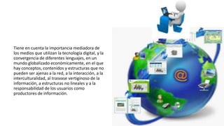 Tiene en cuenta la importancia mediadora de
los medios que utilizan la tecnología digital, y la
convergencia de diferentes lenguajes, en un
mundo globalizado económicamente, en el que
hay conceptos, contenidos y estructuras que no
pueden ser ajenas a la red, a la interacción, a la
interculturalidad, al trasvase vertiginoso de la
información, a estructuras no lineales y a la
responsabilidad de los usuarios como
productores de información.
 