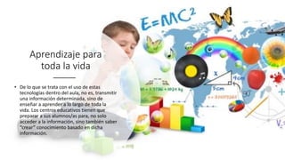 Aprendizaje para
toda la vida
• De lo que se trata con el uso de estas
tecnologías dentro del aula, no es, transmitir
una información determinada, sino de
enseñar a aprender a lo largo de toda la
vida. Los centros educativos tienen que
preparar a sus alumnos/as para, no solo
acceder a la información, sino también saber
“crear” conocimiento basado en dicha
información.
 