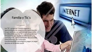 Familia y Tic´s
Las TIC´s propician nuevos espacios y
oportunidades de cooperación y participación,
lo que conlleva a un aprendizaje cooperativo.
Es indiscutible que las TIC´s son una poderosa
herramienta que facilita la información y la
comunicación, con posibilidades desconocidas
anteriormente. Las aceleradas
transformaciones tecnológicas juegan un papel
decisivo en el ámbito social.
 