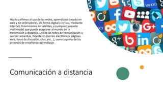 Comunicación a distancia
Hoy lo ceñimos al uso de las redes, aprendizaje basado en
web y en ordenadores, de forma digital y virtual, mediante
Internet, trasmisiones de satélites, y cualquier paquete
multimodal que puede acoplarse al mundo de la
transmisión a distancia. Utiliza las redes de comunicación y
sus herramientas, hipertexto (correo electrónico, páginas
web, foros de discusión, chat, etc...), como soporte de los
procesos de enseñanza-aprendizaje.
 