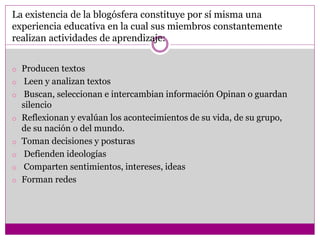 La existencia de la blogósfera constituye por sí misma una
experiencia educativa en la cual sus miembros constantemente
realizan actividades de aprendizaje:
o Producen textos
o Leen y analizan textos
o Buscan, seleccionan e intercambian información Opinan o guardan
silencio
o Reflexionan y evalúan los acontecimientos de su vida, de su grupo,
de su nación o del mundo.
o Toman decisiones y posturas
o Defienden ideologías
o Comparten sentimientos, intereses, ideas
o Forman redes
 
