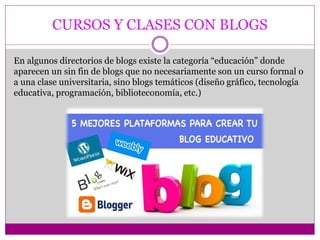 CURSOS Y CLASES CON BLOGS
En algunos directorios de blogs existe la categoría “educación” donde
aparecen un sin fin de blogs que no necesariamente son un curso formal o
a una clase universitaria, sino blogs temáticos (diseño gráfico, tecnología
educativa, programación, biblioteconomía, etc.)
 