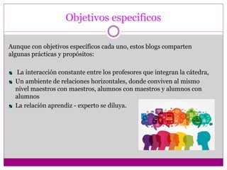 Objetivos especificos
Aunque con objetivos específicos cada uno, estos blogs comparten
algunas prácticas y propósitos:
La interacción constante entre los profesores que integran la cátedra,
Un ambiente de relaciones horizontales, donde conviven al mismo
nivel maestros con maestros, alumnos con maestros y alumnos con
alumnos
La relación aprendiz - experto se diluya.
 