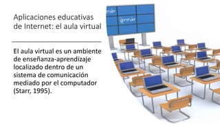 Aplicaciones educativas
de Internet: el aula virtual
EI aula virtual es un ambiente
de enseñanza-aprendizaje
localizado dentro de un
sistema de comunicación
mediado por el computador
(Starr, 1995).
 