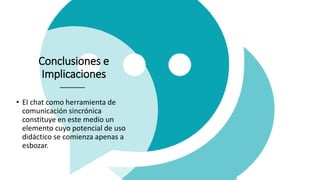 Conclusiones e
Implicaciones
• EI chat como herramienta de
comunicación sincrónica
constituye en este medio un
elemento cuyo potencial de uso
didáctico se comienza apenas a
esbozar.
 