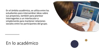 En lo académico
En el ámbito académico, se utiliza entre los
estudiantes para intercambiar ideas sobre
sus proyectos, también para plantear
interrogantes a un interlocutor o
simplemente para mantener relaciones
sociales entre los participantes del grupo.
 