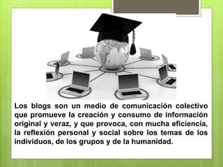 Los blogs son un medio de comunicación colectivo
que promueve la creación y consumo de información
original y veraz, y que provoca, con mucha eficiencia,
la reflexión personal y social sobre los temas de los
individuos, de los grupos y de la humanidad.
 