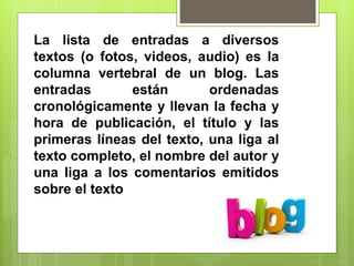 La lista de entradas a diversos
textos (o fotos, videos, audio) es la
columna vertebral de un blog. Las
entradas están ordenadas
cronológicamente y llevan la fecha y
hora de publicación, el título y las
primeras líneas del texto, una liga al
texto completo, el nombre del autor y
una liga a los comentarios emitidos
sobre el texto
 