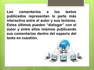 Los comentarios a los textos
publicados representan la parte más
interactiva entre el autor y sus lectores.
Estos últimos pueden “dialogar” con el
autor y entre ellos mismos publicando
sus comentarios dentro del espacio del
texto en cuestión.
 