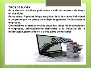 TIPOS DE BLOGS
Para efectos prácticos podríamos dividir el universo de blogs
en dos tipos:
Personales: Aquellos blogs surgidos de la iniciativa individual
o de grupo que no gozan del cobijo de grandes instituciones o
empresas.
Corporativos o Institucionales Aquellos blogs de instituciones
y empresas, principalmente dedicadas a la industria de la
información, pero también a otros giros comerciales
 