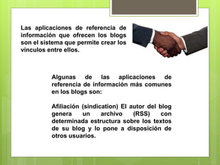 Las aplicaciones de referencia de
información que ofrecen los blogs
son el sistema que permite crear los
vínculos entre ellos.
Algunas de las aplicaciones de
referencia de información más comunes
en los blogs son:
Afiliación (sindication) El autor del blog
genera un archivo (RSS) con
determinada estructura sobre los textos
de su blog y lo pone a disposición de
otros usuarios.
 
