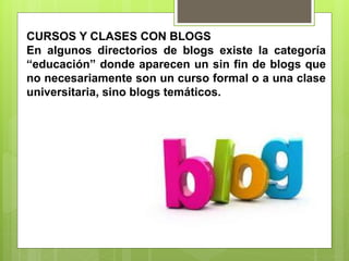 CURSOS Y CLASES CON BLOGS
En algunos directorios de blogs existe la categoría
“educación” donde aparecen un sin fin de blogs que
no necesariamente son un curso formal o a una clase
universitaria, sino blogs temáticos.
 