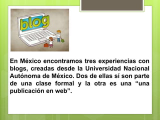 En México encontramos tres experiencias con
blogs, creadas desde la Universidad Nacional
Autónoma de México. Dos de ellas sí son parte
de una clase formal y la otra es una “una
publicación en web”.
 
