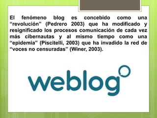 El fenómeno blog es concebido como una
“revolución” (Pedrero 2003) que ha modificado y
resignificado los procesos comunicación de cada vez
más cibernautas y al mismo tiempo como una
“epidemia” (Piscitelli, 2003) que ha invadido la red de
“voces no censuradas” (Winer, 2003).
 