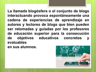 La llamada blogósfera o el conjunto de blogs
interactuando provoca espontáneamente una
cadena de experiencias de aprendizaje en
autores y lectores de blogs que bien pueden
ser retomadas y guiadas por los profesores
de educación superior para la consecución
de objetivos educativos concretos y
evaluables
en sus alumnos.
 