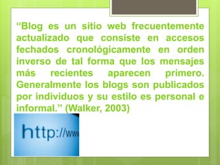 “Blog es un sitio web frecuentemente
actualizado que consiste en accesos
fechados cronológicamente en orden
inverso de tal forma que los mensajes
más recientes aparecen primero.
Generalmente los blogs son publicados
por individuos y su estilo es personal e
informal.” (Walker, 2003)
 