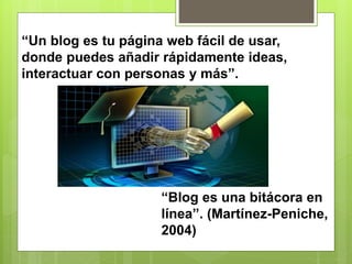 “Un blog es tu página web fácil de usar,
donde puedes añadir rápidamente ideas,
interactuar con personas y más”.
“Blog es una bitácora en
línea”. (Martínez-Peniche,
2004)
 