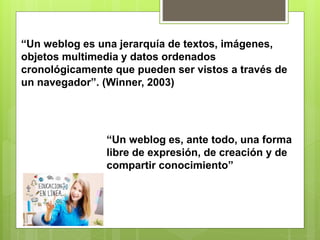 “Un weblog es una jerarquía de textos, imágenes,
objetos multimedia y datos ordenados
cronológicamente que pueden ser vistos a través de
un navegador”. (Winner, 2003)
“Un weblog es, ante todo, una forma
libre de expresión, de creación y de
compartir conocimiento”
 