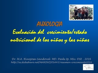 AUXOLOGIA
Evaluación del crecimiento/estado
nutricional de los niños y las niñas
Dr. M.A. Hinojosa-Sandoval MD. Pæds Sp. MSc. DSE . 2016
http://es.slideshare.net/MAHINOJOSA45/resumen-crecimiento2016
 