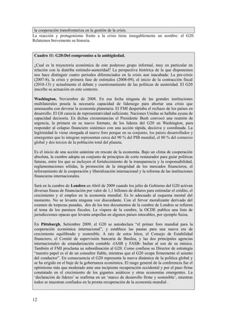 la cooperación transfronteriza en la gestión de la crisis.
La reacción y protagonismo frente a la crisis tiene innegablemente un nombre: el G20.
Relatemos brevemente su historia.
Cuadro 11: G20:Del compromiso a la ambigüedad.
¿Cual es la trayectoria económica de este poderoso grupo informal, muy en particular en
relación con la diatriba estimulo-austeridad? La perspectiva histórica de la que disponemos
nos hace distinguir cuatro periodos diferenciados en la crisis aun inacabada: La pre-crisis
(2007-8), la crisis y primera fase de estímulos (2008-09), el inicio de la contracción fiscal
(2010-13) y actualmente el debate y cuestionamiento de las políticas de austeridad. El G20
inscribe su actuación en este contexto.
Washington, Noviembre de 2008. En esa fecha ninguna de las grandes instituciones
multilaterales poseía la necesaria capacidad de liderazgo para abortar una crisis que
amenazaba con devorar la economía planetaria. El FMI despertaba el rechazo de los países en
desarrollo. El G8 carecía de representatividad suficiente. Naciones Unidas se hallaba ayuna de
capacidad decisoria. En dichas circunstancias el Presidente Bush convocó una reunión de
urgencia, la primera en su nuevo formato, de los lideres del G20 en Washington, para
responder al colapso financiero sistémico con una acción rápida, decisiva y coordinada. La
legitimidad le viene otorgada al nuevo foro porque en su conjunto, los países desarrollados y
emergentes que lo integran representan cerca del 90 % del PIB mundial, el 80 % del comercio
global y dos tercios de la población total del planeta.
Es el inicio de una acción unánime en rescate de la economía. Bajo un clima de cooperación
absoluta, la cumbre adopta un conjunto de principios de corte restaurador para guiar políticas
futuras, entre los que se incluyen el fortalecimiento de la transparencia y la responsabilidad,
reglamentaciones sólidas, la promoción de la integridad de los mercados financieros, el
reforzamiento de la cooperación y liberalización internacional y la reforma de las instituciones
financieras internacionales.
Será en la cumbre de Londres en Abril de 2009 cuando los jefes de Gobierno del G20 activan
diversas líneas de financiación por valor de 1,1 billones de dólares para estimular el crédito, el
crecimiento y el empleo en la economía mundial. Es lo adecuado al esquema mental del
momento. No se levanta ninguna voz discordante. Con el fervor moralizante derivado del
examen de torpezas pasadas, dos de los tres documentos de la cumbre de Londres se refieren
al tema de los paraísos fiscales. La víspera de la cumbre, la OCDE publica una lista de
jurisdicciones opacas que levanta ampollas en algunos países intocables, por ejemplo Suiza.
En Pittsburgh, Setiembre 2009, el G20 se autodeclara “el primer foro mundial para la
cooperación económica internacional”, y establece las pautas para una nueva era de
crecimiento equilibrado y sostenible. A raíz de estos hitos, el Consejo de Estabilidad
financiero, el Comité de supervisión bancaria de Basilea, y las dos principales agencias
internacionales de estandarización contable -IASB y FASB- bailan al son de su música.
También el FMI proclama su subordinación al G20. Como confiesa su Director de estrategia
“nuestro papel es el de un consultor fiable, mientras que el G20 ocupa firmemente el asiento
del conductor”. En consecuencia el G20 representa la nueva dinámica de la política global y
se ha erigido en el buje de la gobernanza económica. El rasgo general de la conferencia fue el
optimismo más que moderado ante una incipiente recuperación occidental y por el paso firme
constatado en el crecimiento de los gigantes asiáticos y otras economías emergentes. La
‘declaración de líderes’ se reafirma en un ‘marco de desarrollo firme y sostenible’, mientras
todos se muestran confiados en la pronta recuperación de la economía mundial .

12

 