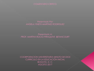 COMENTARIO CRITICO
 
 
 
 
 
 
Presentado Por:
ANGELA YINETH MARTINEZ RODRIGUEZ
 
 
 
Presentado A:
PROF. MARTHA ROCIO PIRAQUIVE BETANCOURT
 
 
 
 
 
 
 
COORPORACION UNIVERSITARIA MINUTO DE DIOS
CURRICULO EN LA EDUCACIÓN INICIAL
BOGOTÁ, D. C.
AGOSTO 2017
 