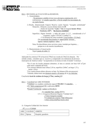 ARQUITECTURA TÉCNICA ACONDICIONAMIENTO de LOCAL a RESTAURANTE en ZARAGOZA
Leciñena López, Noelia
107
HS-2.- RECOGIDA de EVACUCIÓN de RESIDUOS.
1..- Generalidades:
.-No pertenece a ámbito porque no es de nueva construcción, pero
realizaremos un estudio específico a fin de cumplir las necesidades de
un cuarto basura.
2.-Diseño, dimensionado Espacio Reserva cuarto basuras “recogida centralizada”
Situación:.-Almacén y acceso distan menos de 25.
.- Ancho de recorrido >1,2m ( >1m en longitud menor 45cm)
.- Pendiente <12% “no disponer escalones”
Superficie:.-Sígase formula y tabla del punto 2.1.2.2 , considerando el nº
ocupantes, según: CTE-SI-3.2 (tabla2.1).
.- Y la fórmula da como resultado: Local residuo =23,56m2,
(Se recomienda fraccionarla en: papel/cartón, envases
ligeros, materia orgánica, vidrio…)
Nota.-No describimos otros servicios como: traslado por bajantes,…
porque no es de nuestra incumbencia.
3.- Mantenimiento y Conservación
Seguir pautas de tabla 3.1
.
Aplicando los criterios CTE al local de 270m2 nos resulta de 24m2 de almacén. Por
sentido común, considero que es excesivo y comparando con ordenanzas de diversos
municipios de América Latina “ la ergonomía es la misma en todo el mundo” Concluyo:
*En el caso de locales preparan alimentos, el área se calcula con base 0,01 m2
por
cada metro cuadrado del local.
*Los mismos deberán tener altura 2,10 m, superficie 2,60m2
, un largo 1,73 y
ancho 1.50 m.
*Los cuartos basura deben ubicarse en baja. No Sótanos.(Ok este proyecto)
*Además, deben tener una distancia menor a 20 metros de la vía vehicular.
Conclusión local de residuos de largo>1,75m y ancho>1,5
HS-3.- CALIDAD del AIRE INTERIOR
* Ámbito.-Los caudales ventilación siguen CTE-HS3. El comedor.. .
esta fuera competencia CTE y aplicamos RITE
*Caudal Ventilación. ,(tabla2.1,CTE-HS.3)
.-En comedor-bar, cocina (RITE)
I.T.1.1. Exigencia Bienestar Higiene “Calidad Aire”:
.-a)Aire Categoría (caudal)
.-b) Calidad aire exterior ”Oda”(filtración)
.-c)Aire extracción(Paso local a otro)
A.- Categoría Calidad del Aire Interior
-Nº --------+Calidad
AIRE CALIDAD AMBITO
IDA1 Óptima Hospital, guardería
 