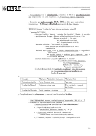 ARQUITECTURA TÉCNICA ACONDICIONAMIENTO de LOCAL a RESTAURANTE en ZARAGOZA
Leciñena López, Noelia
110
.- Consideramos que la climatización conjunta a la labor de acondicionamiento
aire (implementar con iones negativos….) . Y ahorrando espacio maquinaria.
.- Comentar que aplica conceptos HS.3 y RITE en datos para anejo cálculo
instalaciones: 5.4Clima y 5.2Calidad Aire y punto 2.-Base Cálculo.
*DISEÑO Sistema Ventilación “para sistema ventilación natural”
( apartado3 CTE-HS3)
.-Sistemas Posibles: Natural “variación Ter Presión”, Híbrido ó mecánica
.- Medidas evitar Revoco: .-Distancia Horizontal entre aberturas <15m.
.-Distancia vertical <1,5m entre:
a) (Admisión y Extracción).
b) (2 de paso/ misma vertical)
Abertura Admisión.- Directamente al exterior.
.-No te obligan que la admisión este local este -
contaminada.
Abertura Paso.-Sólo existe si existe compartimentación ó dependencia
entre locales.
.-En misma vertical,2 aberturas paso separadas 1,5m,( si
se considera v. natural).
Abertura Extracción.-Colocado: a) Exterior ”v. natural”.
b) Conducto extracción “v. mecánica”.
1º)Local+contaminado
2º) Si locales = calidad aire,
“tomamos zona común”
Conducto Extracción (sólo ventilación mecánica).-almacén residuos,
no pueden compartimentar conducto con
locales de otro uso.
.-
.- Cumpliendo anterior, disponemos en nuestro Local destinado a Residuo.
* DIMENSIONADO “sistema ventilación natural” ( apartado4 CTE. HS.3)
4.1.-Superficie Aberturas Ventilación ( tabla 4.1).
Abertura Admisión (cm2)= 4Qv( l/s)=9 “aproximadamente”
4.2.-Superficie Conductos Extracción
En mecánica, patinillo a cubierta, S> 1,5. Qv
4.3.-Aspiradores: híbridos, mecánicos y Extractores.-
Dimensionado de acuerdo con caudal extraído
4.4.-Ventanas y Puertas Exteriores(local) > 1/20 superficie local.
Concepto Aberturas: Admisión y Extracción Aberturas Paso
Compartimentación No en el mismo local Aparecen
Ventilación Natural Ambas en mismo local 2(en=vertical-->v.natural
dv.>1,5m)
Ventilación Mecánica Existe conducto extracción 1
 
