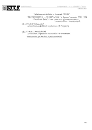 ARQUITECTURA TÉCNICA ACONDICIONAMIENTO de LOCAL a RESTAURANTE en ZARAGOZA
Leciñena López, Noelia
112
“Soluciones más detalladas en el apartado CTE-HR”
*MANTENIMIENTO y CONSERVACIÓN “A. Residuo” (apartado 7CTE HS3)
.-Cumpliendo Tabla 7.1 para: conductores, aberturas, aspiradores,
extractores, filtros y sistemas control.
HS-4.-SUMINISTRO de AGUA
Aplicación en Anejo Cálculo Instalaciones.-5.1.-Fontanería
HS-5.-EVACUACIÓN de AGUAS
Aplicación en Anejo Cálculo Instalaciones.-5.2.-Saneamiento
Shunt comentar que por altura se puede ventilación.
 