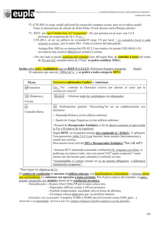 ARQUITECTURA TÉCNICA ACONDICIONAMIENTO de LOCAL a RESTAURANTE en ZARAGOZA
Leciñena López, Noelia
206
*2.-CTE-HS3 te exige caudal adicional de extracción campana cocina, pero no te indica caudal.
Tomo la idiosincrasia de cálculo de Soler Palau. (Verse dossier anexo anejo cálculo)
*3.- RITE por tipo Calidad Aire A3 “restaurante”, 8l/s por persona en un aseo con 3 ó 4
personas de ocupación da 24 ó 32 l/s.
CTE-HS.3, al ser un edificio de viviendas exige 15l por local “ yo considero local a cada
urinario ó retrete” por lo tanto 30l/s. Tomo el criterio del más grande.
Antigua Rite 2002,en su instrucción ITE 02.2.2 nos remite a la norma UNE100.011-91,
era todavía más taxativa 90m3/h por urinario ó retrete.
.- Por otro lado se puede reutilizar del comedor (aire A3 según Rite, de comedor a aseos del orden
de 2l/s por m2, comedor-barra de 176m2 se podrá reutilizar 352l/s).
Incido sobre todos ventiladores que en RITE E.1.2.4.2.5. (Eficiencia Equipos transporte fluido)
Al esperarse que sean de <500w/(m3
/s ), se pedirá a todos categoría SFP-1
Piezas Parámetros adicionales Confort a solucionar
a)Vestuarios Ter, “No controlo la Humedad relativa por ahorrar al optar por la
ventilación natural”
b) Despensa y
Cocina
Ídem(a) + Eliminar ruido de ventiladores con silenciador.
c)
Comedor-Barra
b) +Enfriamiento gratuito ”freecooling”(al ser un establecimiento uso
nocturno)
+ Humedad Relativa (evita edificio enfermo)
+ Aporte de Cargas Negativas (evitar edificio enfermo)
+Poseerá de Recuperador Entálpico, a fin de ahorro consumo al aprovechar
la Ter y H.relativa de la expulsión.
Según RITE, se recuperará energía aire expulsado si > 0,5m3/s. Y aplíquese
%recuperación ( tabla 2.4.5.1) en función: horas anuales funcionamiento y
caudal aire exterior.
Para nuestro local será del 50% ( Recuperador Entálpico ”Ter y H. rel”)
+Sistema DCV (demanda controlada ventilación) Si conjunta con clima, se
podrá que no renueve todo, sino con sensor CO2”según ocupación” tomar
mismo aire del recinto para calentarlo ó enfriarlo sin más.
“recomendable e l sensor aunque no es un sistema obligatorio a diferencia
iluminación escaparate”.
*Para lograr los objetivos de C)
El confort de ventilación en mermar el edificio enfermo, con humificadores e Ionizadores y eliminar olores
con ozonizadores, Lo soluciono con aparatos a toma corriente. Por el poco espacio del comedor, es caro y
pesado integrarlo con módulos dentro de la ventilación mecánica.
Humidificador.- Alcance 65m2/160m3 por lo tanto coloco tres.
.- Higrostato, (60%en verano y 50%en invierno).
.- Enchufe temporizador, encendido sólo en horas de abertura,
.- En tanque colocar plata para que no prolifere bacteria.
Ionizador con ozonizador: Cumplirá 10.000 a 50.000 ion/cm3 (exentó ozono 0,001 ppm…)
Atención a su intensidad, provoca que las cargas coloquen el polvo negruzco en las paredes.
 