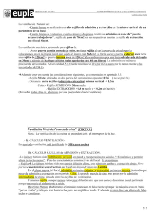 ARQUITECTURA TÉCNICA ACONDICIONAMIENTO de LOCAL a RESTAURANTE en ZARAGOZA
Leciñena López, Noelia
212
La ventilación Natural de :
.-Cuarto basura se realizarán con dos rejillas de admisión y extracción en la misma vertical de un
paramento de su local.
.- Cuarto limpieza, vestuarios, cuarto cámara y despensa, tendrá su admisión en cancela” puerta
acceso trabajadores” , rejilla de paso de 70cm2 en sus respectivas puertas y rejilla de extracción
en el local Shunt.
La ventilación mecánica, retomado por rejillas de:
.- Aseos puerta común entrada a todos, no tiene rejilla al ser la puerta de cristal pero lo
colocaremos en en la propia pared que sujeta el marco con 368cm2 a 30cm suelo y puerta exterior aseo tiene
una rejilla de 128cm2 y puerta interna aseo de 120cm2 (lo cambiaremos por una hoja sobrelevada del suelo
en 30cm y además del tabique al falso techo quedarán casi 60 cm libres). La admisión es indirecta
procedente del comedor. Al ser calidad AE3 puede reutilizarse 2l/s por m2 a aseos por lo tanto excede a las
necesidades del 94 l/s.
Además tener en cuenta las consideraciones siguientes, ya comentadas en apartado 3.3.
.-Rejilla Mixta: ubicadas en dos partes del cerramiento opuestas<15m ( no se prevén)
.-Distancia entre rejillas (admisión-extracción) misma vertical < 1,5m
Cotas.- Rejilla ADMISIÓN< 50cm suelo.
.-Rejilla EXTRACCIÓN >1,8 m suelo y < 0,2m del techo)
(Recordar todas ellas en aluminio por sus propiedades bacteriostáticas)
Ventilación Mecánica”conectada a luz” (COCINA)
Nota.- La ventilación de la cocina se encenderá con el interruptor de la luz.
.- I).-CALCULO VENTILACIÓN.-
En apartado ventilación está justificado de 50l/s para cocina
II).-CÁLCULO REJILLAS de ADMISIÓN y EXTRACCIÓN.
.-Lo idóneo hubiera sido distribución del aire, en pared y recuperación por zócalo. “+Económico y permite
altura de techo menor”. Pero las características constructivas del local lo desestiman.
.- Rejilla Lo idóneo hubiera sido para mejor difusión clima, que admisión arriba y extracción abajo. Pero
por las características constructivas del local las dispondremos las 2 arriba.
En el plano mayor del local, admisión perímetro exterior y extracción perímetro interior.(teniendo que
pasar de admisión a extracción un recorrido <15m. Logrando mezcla de aire, tras pasar por la admisión
intermediaria de clima situada entre las rejillas de ventilación.
Tomamos rejilla, aunque menos ruido peor difusión aire que con cono y desestimo panel perforado
porque mermaría el aislamiento a ruido.
Desetimo Plenun (hubiéramos eliminado estancado en falso techo) porque la máquina esta en baño
”por su ruido” y tabiques van hasta techo para no amplificar ruido. Y además existen diversas alturas de falso
techo a considerar.
 
