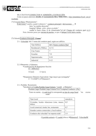 ARQUITECTURA TÉCNICA ACONDICIONAMIENTO de LOCAL a RESTAURANTE en ZARAGOZA
Leciñena López, Noelia
216
III).-CÁLCULO CONDUCTOS de ADMISIÓN y EXTRACCIÓN.
Como en pasos anteriores detallo el razonamiento libro MIRANDA y dejo instantánea Excel con el
resultado.
1º) Creación Datos “Planteamiento”.
Cada tramo ”cambio caudal ó diámetro”: conducto principal y derivaciones
letra ”en cambio dirección”
longitud “dibujo sobre plano escalado”
caudal“si fuese clima, el de climatizador”(el del 1ºtramo del conducto ppal x1,1)
Nota.-Intentar pasar por encima de puertas, ya que el tabique va de suelo a techo.
2º) Cálculo Conducto Principal “1ºtramo”
2.1.- Velocidad del 1º tramo del conducto ppal, según uso edificio.
2.2.-Obtenemos el diámetro.
*Caudal [m3/h] Despejamos Sección
V= 3600xSxC
S=[m2] C=[m/s]
*Despejamos Diámetro Equivalente “algo mayor que rectangular”
C´=V/(3600*3,14*Diámetro2
)
2.3.- Perdidas Rozamiento.
*Introducir en la tabla Perdida Carga Unitaria: “caudal y Diámetro”
Perdida Carga=Perdida Carga Unitaria*9,81*Longitud Conducto= [Pa]
Tener en cuenta: .-A cada local le corresponde un tipo de carga lineal “no exceso
ruido”
.-X perdida unitaria e Y caudal (ábaco) DiámetroZ , VelocidadW
Tipo Edificio m/s 1ºtramo conducto Ppal
Residencial y Público 6,5 /6
Cine Teatro 7
Escuelas 7-8
Supermercados 8-10
Industrial 8-12
Tipo Local mmcda/m
Viviendas, locales silenciosos (cine, museo,
biblio)
0,5
Local comercial, tienda, bar, restaurante 0,7
Grandes centros comerciales y local ruidoso 1
Conducto alta velocidad “no importa ruido” 3-5
 