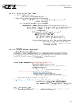 ARQUITECTURA TÉCNICA ACONDICIONAMIENTO de LOCAL a RESTAURANTE en ZARAGOZA
Leciñena López, Noelia
217
3º) Cálculo Conducto Principal “Restos Tramos”
3.1.- Datos: Caudal de cada tramo
Caída Unitaria conducto ppal “ paso de2.3”
3.2.-Pasos: 3.2.1.-Entramos en tabla Perdida presión Unitaria.
Diámetro cada Tramo.-línea vertical “Caída Unitaria (Cte todos tramos)”
.-Caudal “cada tramo”
3.2.2.- Comprobar Velocidad 2.1, con fórmula 2.2.
3.3.3.-Recuperación Estática.[Pa]Después Derivación (se calcula para derivación)
Datos: ”Caudal y Sección” del Conducto Ppal, antes y después derivación
Cálculo:1º) Velocidad del Conducto Ppal.” antes y después derivación”
(Versé fórmula2.2)
2º) Recuperación Estática” después derivación”
Ap= 0,75*((C12
-C22
)/16)= [PA]
C1=Velocidad Conducto Ppal “antes derivación”
C2=Velocidad Conducto Ppal “después derivación”
Criterio Resultado.- Ganancia Presión ”Recuperación Estática escasa”
.-Red Conductos a Baja Velocidad (<11m/s)
Presión Relativa “muy pequeña” Variación Presión“Importante”
.- +Presión -Velocidad
4º) Cálculo Derivación ”Sección y Caída Unitaria”
4.1.-Caída Presión Unitaria [Pa/m]
Caída Presión Unitaria Derivación=Perdida Total Derivación/Longitud Equivalente Derivación
Perdida T.D.-Se puede calcular: I) Gráficamente. ( Versé grafico en anexo)
II) Analíticamente.
.
Perdida en cada Derivación= Caída Total Conducto Ppal (versé abajo)
–Perdida Ultima Rejilla( versé dato en rejillas)
+ Recuperación Estática ”del resto derivaciones a la calculada”(paso3.3.3)
- Caída Rozamiento(paso2.3)
- Perdida por accidente”del resto derivaciones a la calculada”.(versé abajo)
Caída Total Conducto Ppal= Perdida Rozamiento del Conducto Ppal ( paso 2.3)
+ Longitud equivalente derivación (versé abajo)
- Recuperación estática todas derivaciones (paso3.3.3)
+ o- Perdida última rejilla “+en conducto,-en derivación” (versé en rejilla)
Nota.-Esta última rejilla, serán la suma de todas si están en el conducto ppal.
Perdida por Accidente= Caída Unitaria*longitud equivalente derivación
Longitud Equivalente Derivación= Perdida Accidente Total: curva, codos, derivaciones=
A)“Se desconoce diámetro” =1,5*Longitud Real
B)Se conoce diámetro mediante tablas y formulación de
Miranda “las adjunto en anexo”
Nota1: Caída =Perdida Presión
Nota2: Tras calcular 4.2”diámetro”, se podría recalcular 4 analíticamente la longitud equivalente.
 