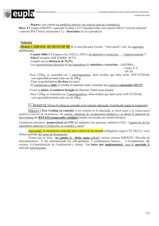 ARQUITECTURA TÉCNICA ACONDICIONAMIENTO de LOCAL a RESTAURANTE en ZARAGOZA
Leciñena López, Noelia
224
.- Bypass ( uso cuando ter modelica interior= ter exterior gracias a domótica),
filtro F7 (según el RITE07, siguiendo la tabla 1.4.2.5 introduciendo: aire exterior ODA3 “exterior urbanita”
e interior IDA3”bares, restaurantes”) y silenciador en los aspiradores.
*Solución
.-Modelo CADB-D30 AH MONO DP BP de la casa Salvador Escoda “versé anexo”, con las siguientes
prestaciones:
. Caudal 3400m3/h (supera a los 3103,2 y 2995,2 de admisión y extracción “respectivamente”)
. Filtro7 (modelo AFR-D/DIDC 30 F7)
.Cumple con la eficiencia de 52,5%.
. Las características eléctricas de los aspiradores de admisión y extracción: .-2x0550Kw.
.-I max=8 A.
.-IP=20.
-Pesa 125Kg, se sostendrá con 7 amortiguadores, ídem modelo que falso techo ATP-25/TH-60,
con capacidad portante cada uno de 20Kg.
. Tiene la posibilidad de By-Pass (la tomo)
.El aislamiento a ruido se estudia en apartado ruido, comentar que empleara atenuador SIL355.
.-Versé en plano, el conducto desagüe de diámetro 20mm hasta bajante.
.- Pesa 125Kg, se sostendrá con 7 amortiguadores, ídem modelo que falso techo ATP-25/TH-60,
con capacidad portante cada uno de 20Kg.
V).-DOMÓTICA(Free Cooling en comedor si ter exterior adecuada. Ventilación según la ocupación).
Objetivo.- Free Cooling en comedor si ter exterior es la adecuada, es decir igual a la temperatura
modélica interior de termómetro. Se cerrará admisión de recuperación entálpica y se abrirá la admisión de
free-cooling del BYPASS recuperador entálpico (ambas accionadas por electroválvulas).
Ventilación mecánica proporcional al CO2 del ambiente (las personas emitimos CO2). “regulación de los
aspiradores admisión y extracción, en comedor y aseos”
Aprovecho la instalación realizada para control de luz natural (obligatorio según CTE HE2.2), versé
último apartado del anejo de Iluminación.
Tienen por lo tanto en común de dicho anejo cálculo: mismo sistema EIB-KNX “filosofía de
funcionamiento”. Y del dimensionado los sub-apartados: 1.-componentes básicos, 2.-Componentes del
sistema, 4.-Características de Canalización y demás. Lo único que implementará será el apartado 3,
indicado inferiormente…
 