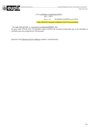ARQUITECTURA TÉCNICA ACONDICIONAMIENTO de LOCAL a RESTAURANTE en ZARAGOZA
Leciñena López, Noelia
226
.- Si el ventilador se calcula para 862l/s,
862—100%
8l/s --- X 800/862=0.00928% casi 0.01%.
.-Cada 19l/hCO2, funciona ventilador a 0.01% de su potencia
Por cada 19l/h de CO2, se inyectará en ventilación28800l/h= 8l/s.
Así pues cada, 19/h de CO2, el ventilador estará a 0,096% de su potencia (partiendo que se ha calculado el
ventilador para una ocupación de 104 personas)
Atención a las referencias de los catálogos cambian constantemente.
 