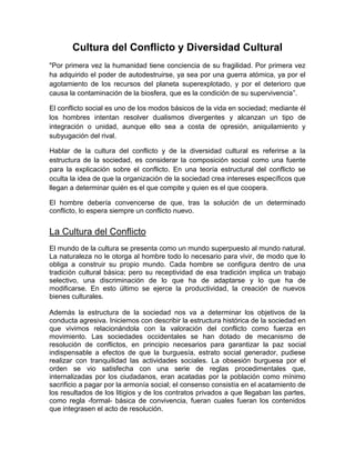 Cultura del Conflicto y Diversidad Cultural
"Por primera vez la humanidad tiene conciencia de su fragilidad. Por primera vez
ha adquirido el poder de autodestruirse, ya sea por una guerra atómica, ya por el
agotamiento de los recursos del planeta superexplotado, y por el deterioro que
causa la contaminación de la biosfera, que es la condición de su supervivencia”.
El conflicto social es uno de los modos básicos de la vida en sociedad; mediante él
los hombres intentan resolver dualismos divergentes y alcanzan un tipo de
integración o unidad, aunque ello sea a costa de opresión, aniquilamiento y
subyugación del rival.
Hablar de la cultura del conflicto y de la diversidad cultural es referirse a la
estructura de la sociedad, es considerar la composición social como una fuente
para la explicación sobre el conflicto. En una teoría estructural del conflicto se
oculta la idea de que la organización de la sociedad crea intereses específicos que
llegan a determinar quién es el que compite y quien es el que coopera.
El hombre debería convencerse de que, tras la solución de un determinado
conflicto, lo espera siempre un conflicto nuevo.
La Cultura del Conflicto
El mundo de la cultura se presenta como un mundo superpuesto al mundo natural.
La naturaleza no le otorga al hombre todo lo necesario para vivir, de modo que lo
obliga a construir su propio mundo. Cada hombre se configura dentro de una
tradición cultural básica; pero su receptividad de esa tradición implica un trabajo
selectivo, una discriminación de lo que ha de adaptarse y lo que ha de
modificarse. En esto último se ejerce la productividad, la creación de nuevos
bienes culturales.
Además la estructura de la sociedad nos va a determinar los objetivos de la
conducta agresiva. Iniciemos con describir la estructura histórica de la sociedad en
que vivimos relacionándola con la valoración del conflicto como fuerza en
movimiento. Las sociedades occidentales se han dotado de mecanismo de
resolución de conflictos, en principio necesarios para garantizar la paz social
indispensable a efectos de que la burguesía, estrato social generador, pudiese
realizar con tranquilidad las actividades sociales. La obsesión burguesa por el
orden se vio satisfecha con una serie de reglas procedimentales que,
internalizadas por los ciudadanos, eran acatadas por la población como mínimo
sacrificio a pagar por la armonía social; el consenso consistía en el acatamiento de
los resultados de los litigios y de los contratos privados a que llegaban las partes,
como regla -formal- básica de convivencia, fueran cuales fueran los contenidos
que integrasen el acto de resolución.
 