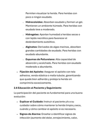 Permiten visualizar la herida. Para heridas con
poco o ningún exudado.
o Hidrocoloides: Absorben exudado y forman un gel.
Mantienen un ambiente húmedo. Para heridas con
exudado leve a moderado.
o Hidrogeles: Aportan humedad a heridas secas o
con tejido necrótico para favorecer el
desbridamiento autolítico.
o Alginatos: Derivados de algas marinas, absorben
grandes cantidades de exudado. Para heridas con
exudado abundante.
o Espumas de Poliuretano: Alta capacidad de
absorción y acolchado. Para heridas con exudado
moderado a abundante.
• Fijación del Apósito: Asegurar el apósito con tela
adhesiva, venda elástica o malla tubular, garantizando
que quede bien adherido y proteja la herida sin
comprimirla excesivamente.
2.6 Educación al Paciente y Seguimiento
La participación del paciente es fundamental para una buena
evolución:
• Explicar el Cuidado: Instruir al paciente y/o a su
cuidador sobre cómo mantener la herida limpia y seca,
cuándo y cómo cambiar el apósito si es necesario.
• Signos de Alarma: Enseñar a identificar signos de
infección (aumento del dolor, enrojecimiento, calor,
 