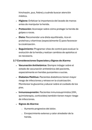 hinchazón, pus, fiebre) y cuándo buscar atención
médica.
• Higiene: Enfatizar la importancia del lavado de manos
antes de manipular la herida.
• Protección: Aconsejar sobre cómo proteger la herida de
golpes o roces.
• Dieta: Recomendar una dieta equilibrada, rica en
proteínas y vitaminas (especialmente C) para favorecer
la cicatrización.
• Seguimiento: Programar citas de control para evaluar la
evolución de la herida y realizar cambios de apósitos si
es necesario.
2.7 Consideraciones Especiales y Signos de Alarma
• Vacunación Antitetánica: Siempre indagar sobre el
estado de vacunación antitetánica del paciente,
especialmente en heridas punzantes o sucias.
• Diabetes Mellitus: Pacientes diabéticos tienen mayor
riesgo de infecciones y retraso en la cicatrización.
Monitorear la glucemia y educar sobre el cuidado de los
pies.
• Inmunosupresión: Pacientes inmunosuprimidos (VIH,
quimioterapia, corticoides) también tienen mayor riesgo
de infecciones.
• Signos de Alarma:
o Aumento progresivo del dolor.
o Enrojecimiento extenso y calor alrededor de la
herida.
 