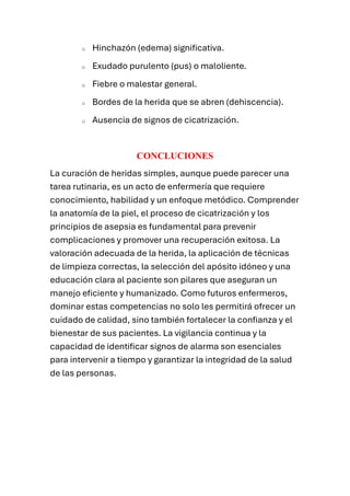 o Hinchazón (edema) significativa.
o Exudado purulento (pus) o maloliente.
o Fiebre o malestar general.
o Bordes de la herida que se abren (dehiscencia).
o Ausencia de signos de cicatrización.
CONCLUCIONES
La curación de heridas simples, aunque puede parecer una
tarea rutinaria, es un acto de enfermería que requiere
conocimiento, habilidad y un enfoque metódico. Comprender
la anatomía de la piel, el proceso de cicatrización y los
principios de asepsia es fundamental para prevenir
complicaciones y promover una recuperación exitosa. La
valoración adecuada de la herida, la aplicación de técnicas
de limpieza correctas, la selección del apósito idóneo y una
educación clara al paciente son pilares que aseguran un
manejo eficiente y humanizado. Como futuros enfermeros,
dominar estas competencias no solo les permitirá ofrecer un
cuidado de calidad, sino también fortalecer la confianza y el
bienestar de sus pacientes. La vigilancia continua y la
capacidad de identificar signos de alarma son esenciales
para intervenir a tiempo y garantizar la integridad de la salud
de las personas.
 